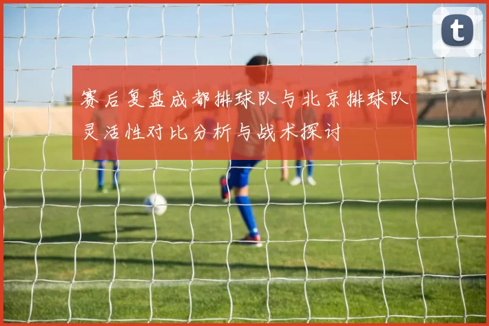 赛后复盘成都排球队与北京排球队灵活性对比分析与战术探讨